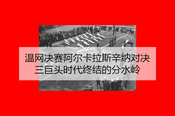 温网决赛阿尔卡拉斯辛纳对决 三巨头时代终结的分水岭